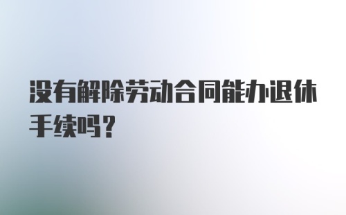 没有解除劳动合同能办退休手续吗？