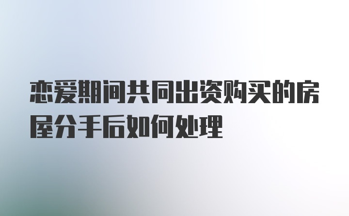 恋爱期间共同出资购买的房屋分手后如何处理