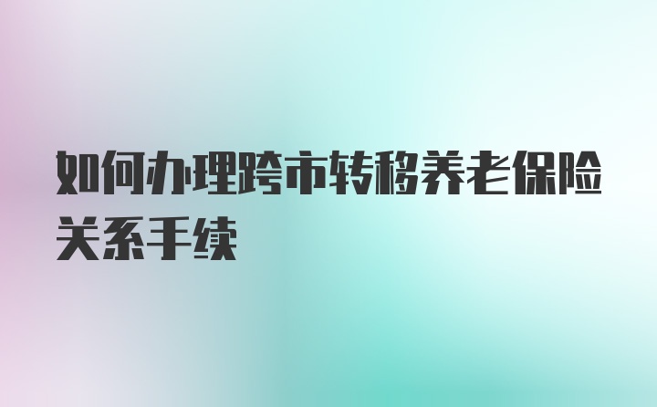 如何办理跨市转移养老保险关系手续