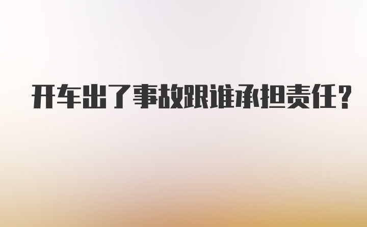 开车出了事故跟谁承担责任？