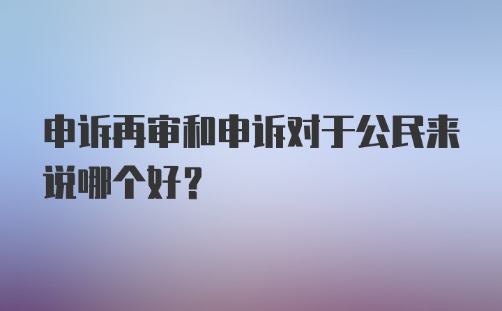 申诉再审和申诉对于公民来说哪个好？