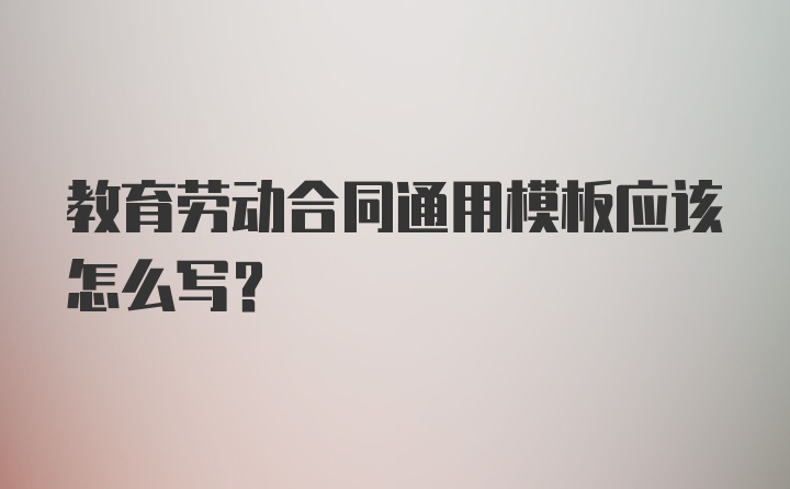 教育劳动合同通用模板应该怎么写？