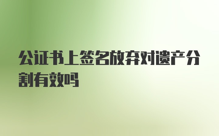 公证书上签名放弃对遗产分割有效吗