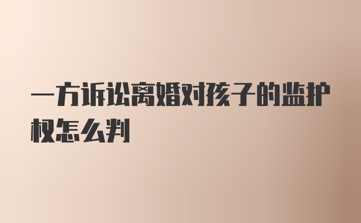 一方诉讼离婚对孩子的监护权怎么判