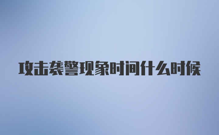 攻击袭警现象时间什么时候