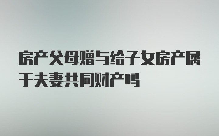 房产父母赠与给子女房产属于夫妻共同财产吗