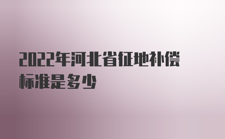 2022年河北省征地补偿标准是多少