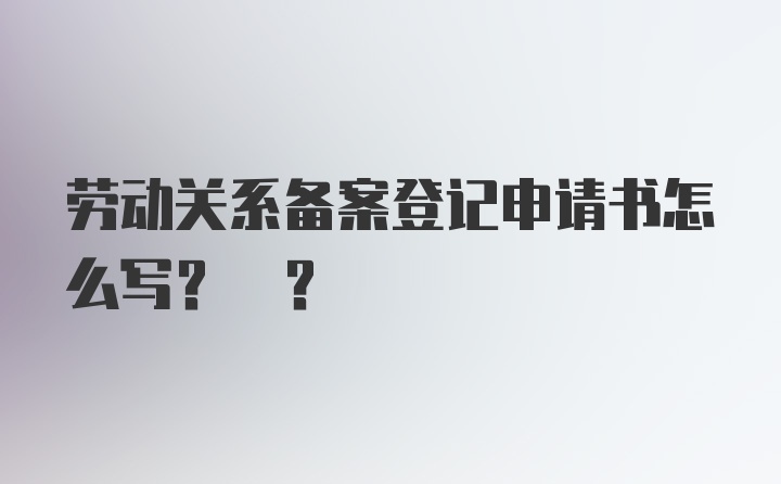 劳动关系备案登记申请书怎么写? ?