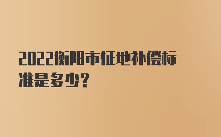 2022衡阳市征地补偿标准是多少?