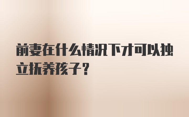 前妻在什么情况下才可以独立抚养孩子？