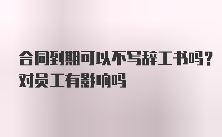 合同到期可以不写辞工书吗？对员工有影响吗