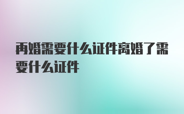 再婚需要什么证件离婚了需要什么证件