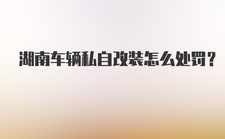 湖南车辆私自改装怎么处罚？