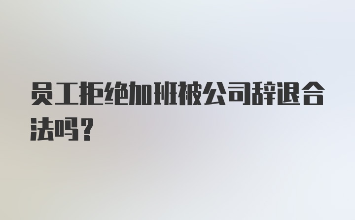 员工拒绝加班被公司辞退合法吗?