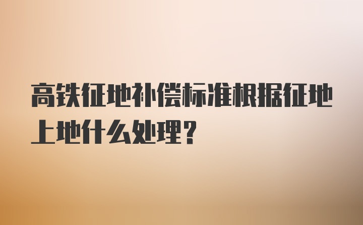 高铁征地补偿标准根据征地上地什么处理？