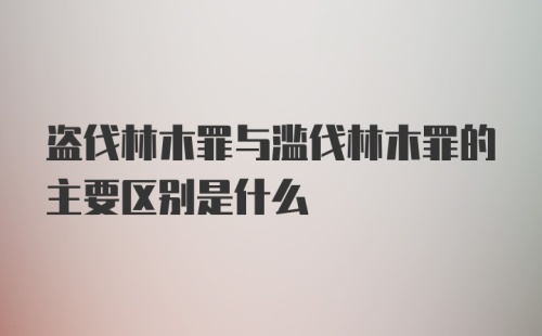 盗伐林木罪与滥伐林木罪的主要区别是什么