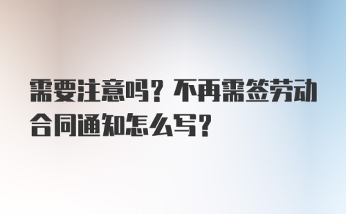 需要注意吗？不再需签劳动合同通知怎么写？