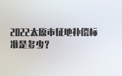 2022太原市征地补偿标准是多少？