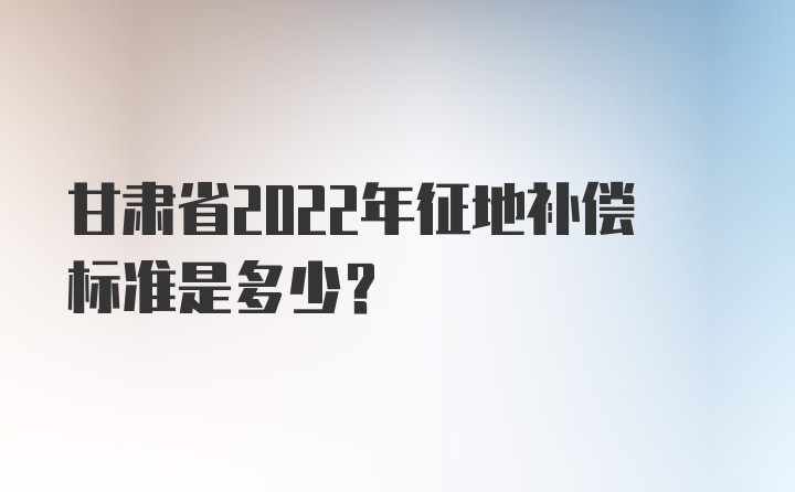 甘肃省2022年征地补偿标准是多少？