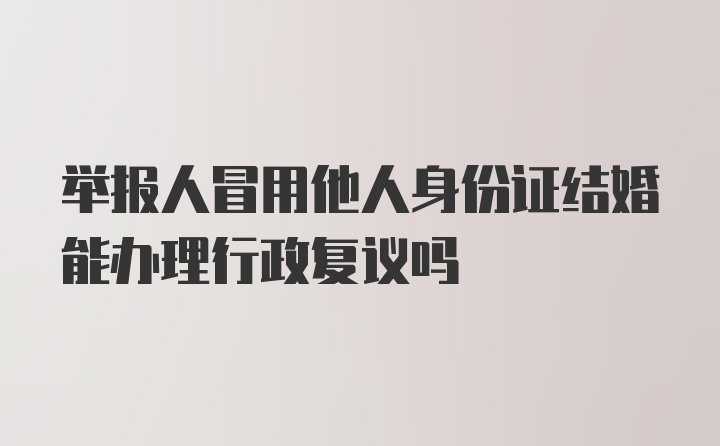 举报人冒用他人身份证结婚能办理行政复议吗