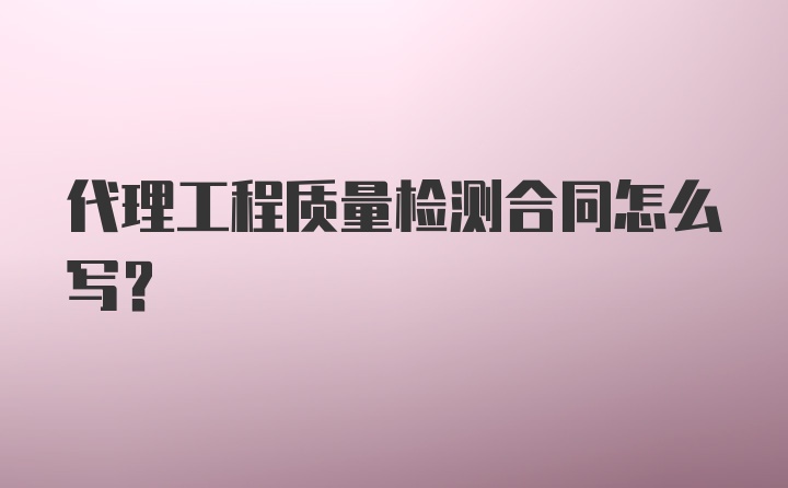 代理工程质量检测合同怎么写？