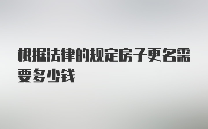 根据法律的规定房子更名需要多少钱