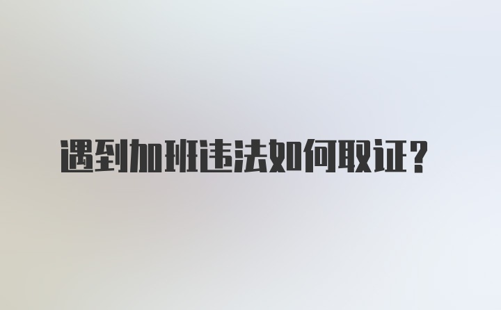 遇到加班违法如何取证?