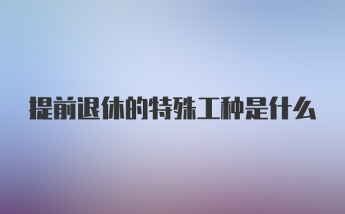 提前退休的特殊工种是什么