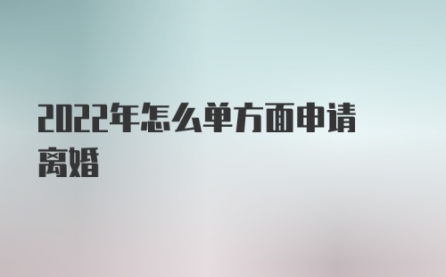 2022年怎么单方面申请离婚