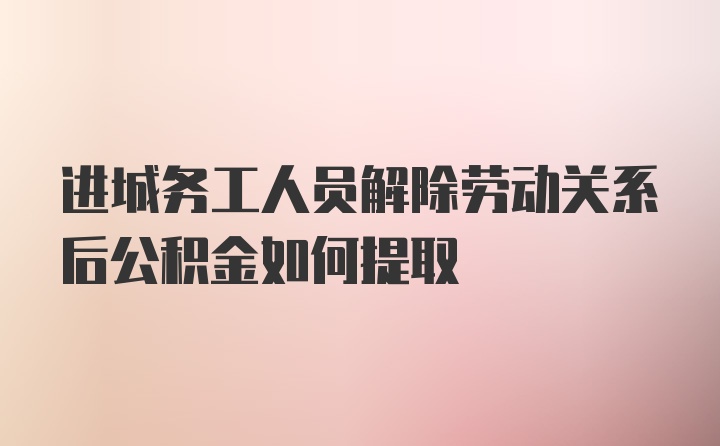 进城务工人员解除劳动关系后公积金如何提取