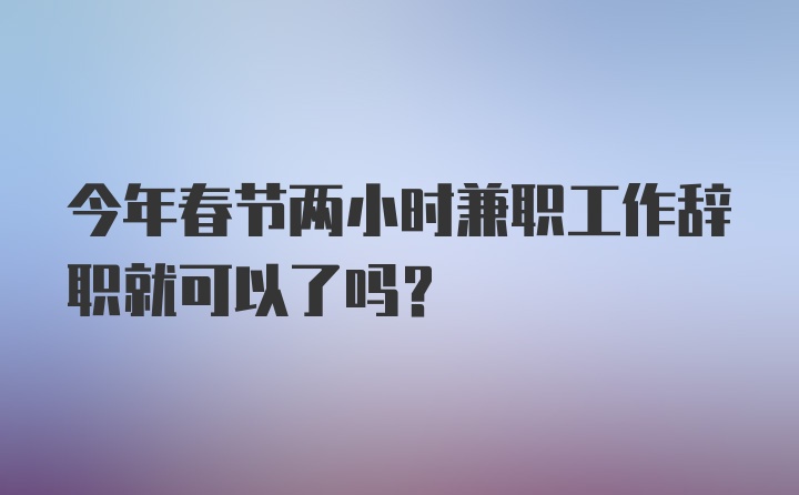 今年春节两小时兼职工作辞职就可以了吗？