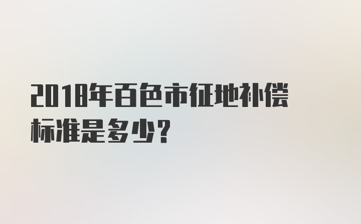 2018年百色市征地补偿标准是多少？