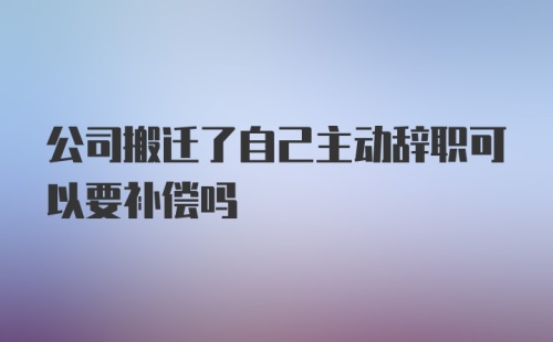 公司搬迁了自己主动辞职可以要补偿吗