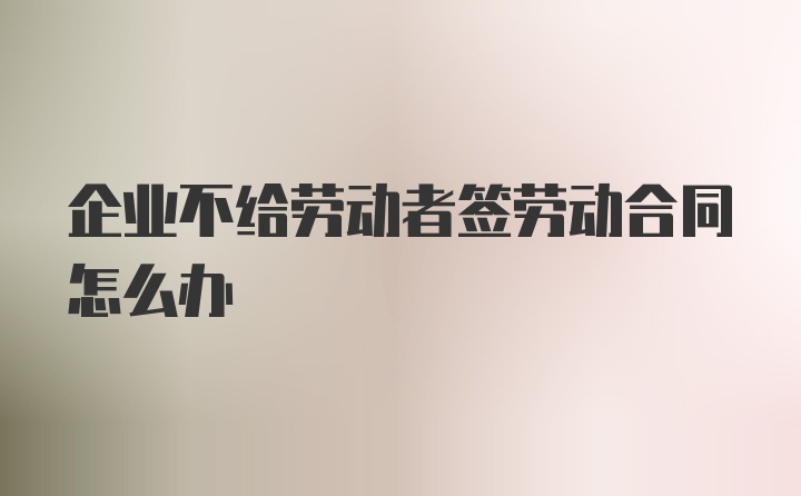 企业不给劳动者签劳动合同怎么办