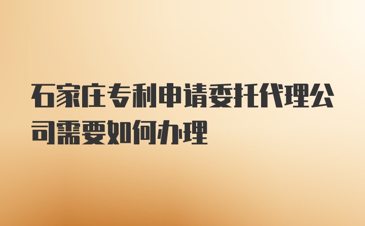 石家庄专利申请委托代理公司需要如何办理