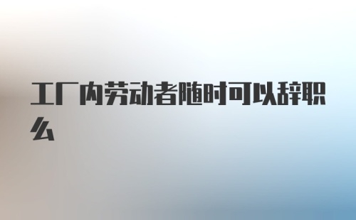 工厂内劳动者随时可以辞职么