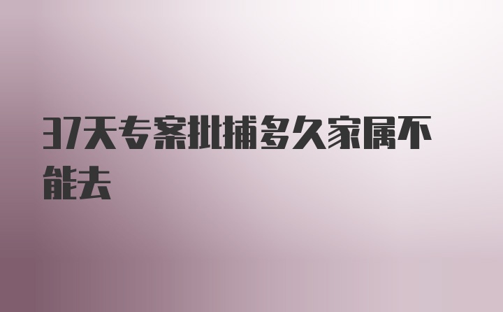 37天专案批捕多久家属不能去