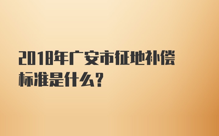 2018年广安市征地补偿标准是什么？