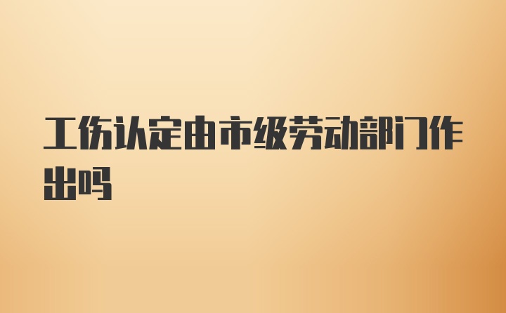 工伤认定由市级劳动部门作出吗