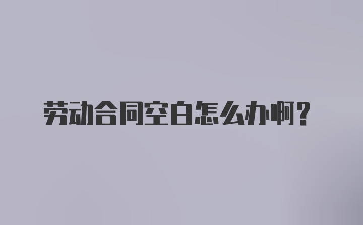 劳动合同空白怎么办啊？