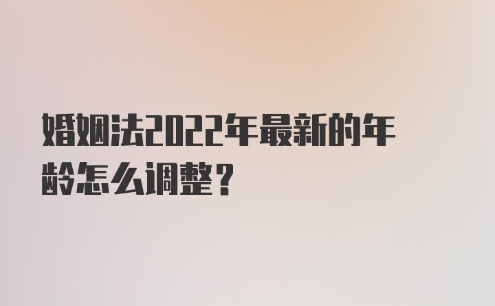 婚姻法2022年最新的年龄怎么调整？