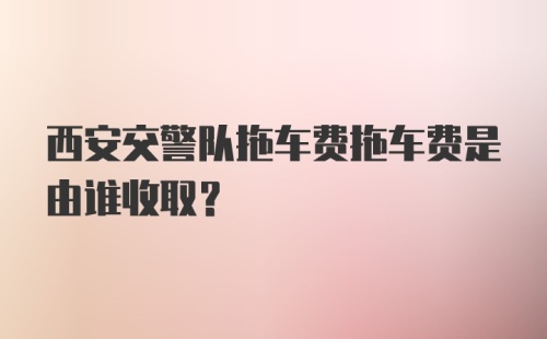 西安交警队拖车费拖车费是由谁收取？