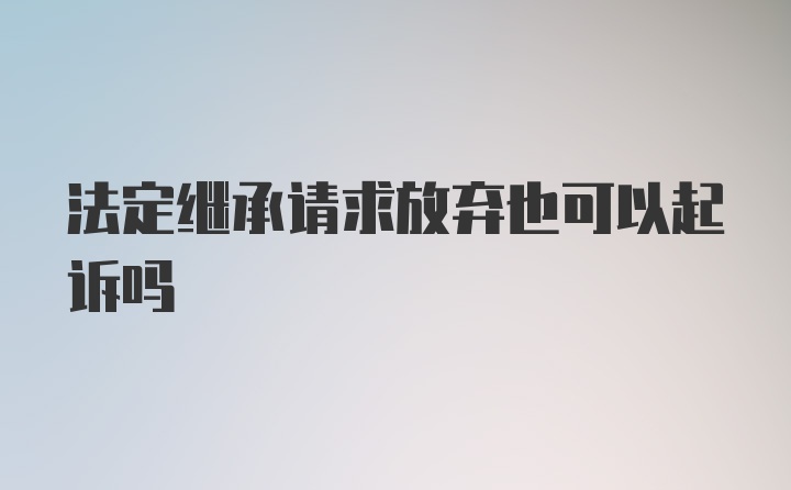 法定继承请求放弃也可以起诉吗