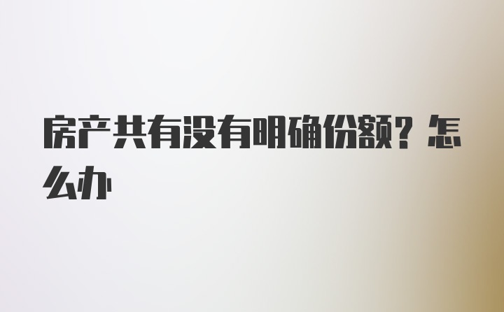 房产共有没有明确份额？怎么办