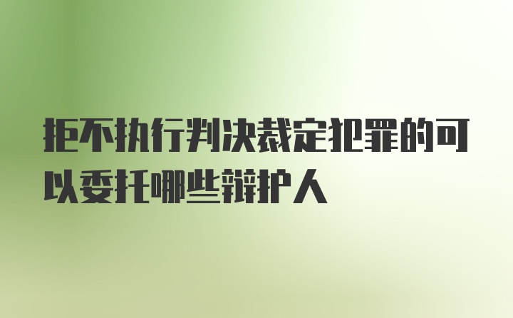 拒不执行判决裁定犯罪的可以委托哪些辩护人