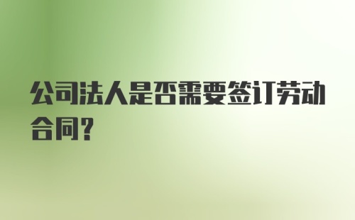 公司法人是否需要签订劳动合同？