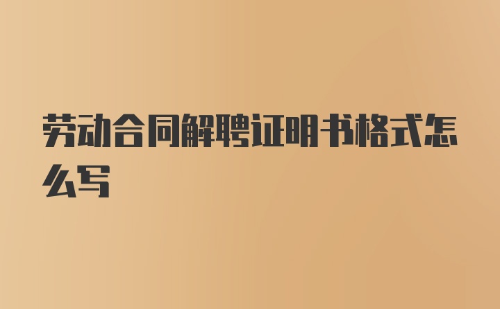 劳动合同解聘证明书格式怎么写