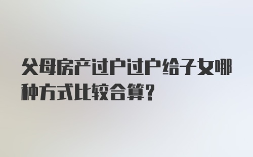 父母房产过户过户给子女哪种方式比较合算？