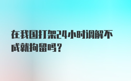 在我国打架24小时调解不成就拘留吗？