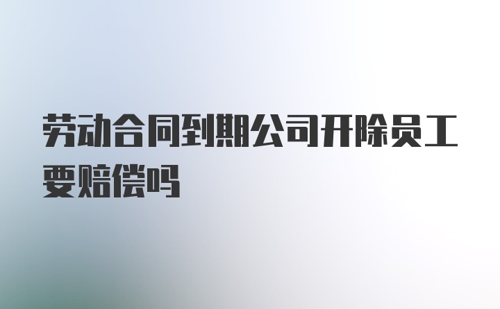 劳动合同到期公司开除员工要赔偿吗